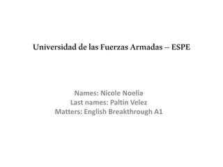 UniversidaddelasFuerzasArmadas–ESPE
Names: Nicole Noelia
Last names: Paltin Velez
Matters: English Breakthrough A1
 