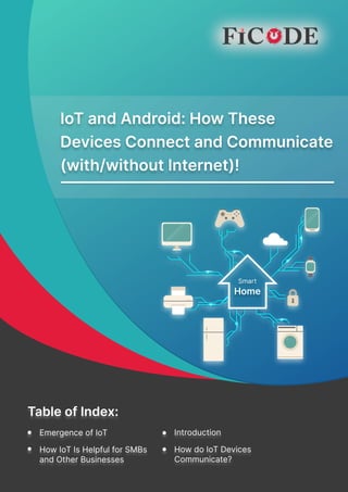 IoT and Android: How These Devices Connect and Communicate (with/without Internet)!
IoT and Android: How These 

Devices Connect and Communicate

(with/without Internet)!
Introduction
Emergence of IoT
How IoT Is Helpful for SMBs

and Other Businesses
How do IoT Devices

Communicate?
Table of Index:
Introduction
Emergence of IoT
How IoT Is Helpful for SMBs

and Other Businesses
How do IoT Devices

Communicate?
Table of Index:
Smart

Home
 