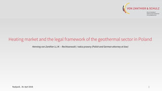 11
Heating market and the legal framework of the geothermal sector in Poland
Henning von Zanthier LL.M. – Rechtsanwalt / radca prawny (Polish and German attorney at law)
Reykjavík, 26. April 2018
 