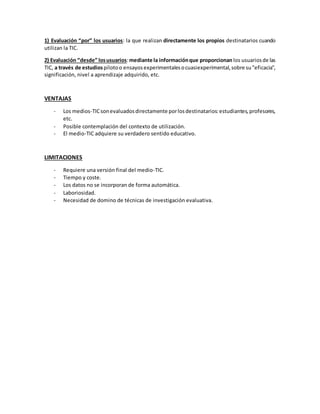 1) Evaluación “por” los usuarios: la que realizan directamente los propios destinatarios cuando
utilizan la TIC.
2) Evaluación “desde” losusuarios:mediante la informaciónque proporcionan los usuariosde las
TIC, a través de estudiospilotoo ensayosexperimentalesocuasiexperimental,sobre su"eficacia",
significación, nivel a aprendizaje adquirido, etc.
VENTAJAS
- Los medios-TICsonevaluadosdirectamente porlosdestinatarios:estudiantes,profesores,
etc.
- Posible contemplación del contexto de utilización.
- El medio-TIC adquiere su verdadero sentido educativo.
LIMITACIONES
- Requiere una versión final del medio-TIC.
- Tiempo y coste.
- Los datos no se incorporan de forma automática.
- Laboriosidad.
- Necesidad de domino de técnicas de investigación evaluativa.
 
