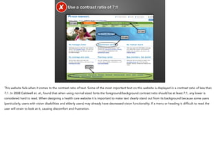 ✘

Use a contrast ratio of 7:1

3:1 ratio

4:1 ratio
5:1 ratio

6:1 ratio

This website fails when it comes to the contrast ratio of text. Some of the most important text on this website is displayed in a contrast ratio of less than
7:1. In 2008 Caldwell et. al., found that when using normal sized fonts the foreground/background contrast ratio should be at least 7:1, any lower is
considered hard to read. When designing a health care website it is important to make text clearly stand out from its background because some users
(particularly, users with vision disabilities and elderly users) may already have decreased vision functionality. If a menu or heading is difficult to read the
user will strain to look at it, causing discomfort and frustration.

 