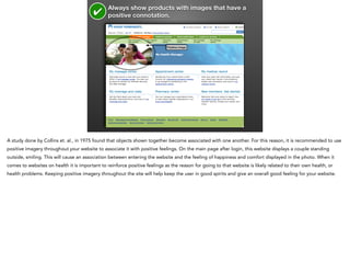 ✔

Always show products with images that have a
positive connotation.

Positive image

A study done by Collins et. al., in 1975 found that objects shown together become associated with one another. For this reason, it is recommended to use
positive imagery throughout your website to associate it with positive feelings. On the main page after login, this website displays a couple standing
outside, smiling. This will cause an association between entering the website and the feeling of happiness and comfort displayed in the photo. When it
comes to websites on health it is important to reinforce positive feelings as the reason for going to that website is likely related to their own health, or
health problems. Keeping positive imagery throughout the site will help keep the user in good spirits and give an overall good feeling for your website.

 