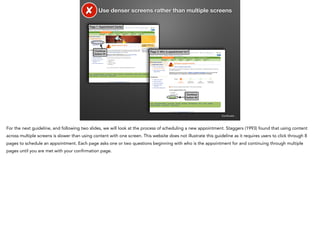 ✘

Use denser screens rather than multiple screens

Page 1: Appointment Center

Continue
button #1

Page 2: Who is appointment for?

Continue
button #2

Continued…

For the next guideline, and following two slides, we will look at the process of scheduling a new appointment. Staggers (1993) found that using content
across multiple screens is slower than using content with one screen. This website does not illustrate this guideline as it requires users to click through 8
pages to schedule an appointment. Each page asks one or two questions beginning with who is the appointment for and continuing through multiple
pages until you are met with your confirmation page.

 