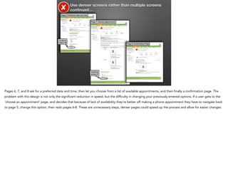 ✘

Use denser screens rather than multiple screens
continued…

Page 6: Preferred date and time

Page 7: Choose appointment

Continue
button #6

Page 8: Conﬁrmation Page

X
X
X
Continue
button #7

Pages 6, 7, and 8 ask for a preferred date and time, then let you choose from a list of available appointments, and then finally a confirmation page. The
problem with this design is not only the significant reduction in speed, but the difficulty in changing your previously entered options. If a user gets to the
‘choose an appointment’ page, and decides that because of lack of availability they’re better off making a phone appointment they have to navigate back
to page 5, change this option, then redo pages 6-8. These are unnecessary steps, denser pages could speed up the process and allow for easier changes.

 