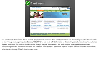 ✔

Provide search

Search box

This website nicely demonstrates the use of search. This is important because it allows users to create their own ad-hoc categories when they are unable
to find it through basic page navigation (Barsalou, 1983, 1991). If a user wants to find information on diabetes they can either click through menu items in
hopes of going in the right direction, or they can type the word ‘diabetes’ into the search box. When it comes to medical websites there is an
overwhelming amount of information on diseases and conditions, because of this it is extremely helpful to have the option to search for a specific term
rather than scan through all health documents and pages.

 
