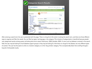 ✔

Categorize Search Results

Multiple categories

After entering a search term the user is presented with this page. There is a long list of all content involving the search term, and there are three different
ways to organize and filter the results. You can filter by region, by language, or by category. This inclusion of categorization is beneficial because people
rate categorized results as being easier and taking less time to search (Heimonen, 2008; Gwizdka, 2009). If a term such as diabetes is entered in the search
field, the user may be looking for local diabetes support groups or they may be looking for information on drugs for the disease, two very different types
of content. The user has the option to click on a location category or on the ‘drug articles’ category. This is exceptionally faster than scrolling through a
long list of all possible results.

 