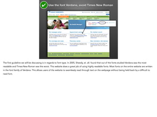 ✔

Use the font Verdana, avoid Times New Roman

The first guideline we will be discussing is in regards to font type. In 2005, Sheedy, et. all. found that out of the fonts studied Verdana was the most
readable and Times-New Roman was the worst. This website does a great job of using highly readable fonts. Most fonts on the entire website are written
in the font family of Verdana. This allows users of the website to seamlessly read through text on the webpage without being held back by a difficult to
read font.

 