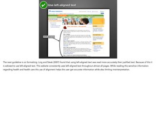 ✔

Use left-aligned text

All left-aligned text

The next guideline is on formatting. Ling and Steak (2007) found that using left-aligned text was read more accurately then justified text. Because of this it
is advised to use left-aligned text. This website consistently uses left-aligned text throughout almost all pages. While reading this sensitive information
regarding health and health care this use of alignment helps the user get accurate information while also limiting misinterpretation.

 