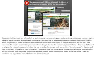 ✘

Use approximately 16 items in each ﬁrst level of
navigation menus and 32 for the second level
4 items in ﬁrst level

6 items in second level

A website on health and health care will most likely be used infrequently. It is not something users need to use throughout the day, or even every day. It is
used when specific information is needed. Larson and Czerwinski (1998) found that for websites used infrequently it is best to have 16 items in the first
level of navigation and 32 items in the following level. This website uses only 4 very broad items in it’s first level of navigation, and then only 6 in the
second level. This limits the users in that they need to search more deeply to find what they are looking for, instead of having a direct link on the first level
of navigation. For instance, if you wanted to find out what your current benefits cover you would have to click on ‘My health manager’ -> ‘My coverage &
costs’ -> then search the page for the link to my benefits. It is possible that a user may incorrectly think this page would be under the ‘Shop health plans’
and they would have to try, and go back, to find it under ‘My health manager’. If there more navigation items in the first level, such as a link to my
benefits, the user may make less errors and take less time when navigating to it.

 
