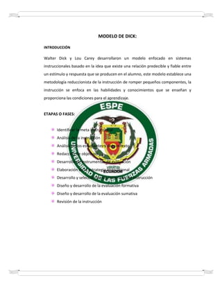 MODELO DE DICK:
INTRODUCCIÓN
Walter Dick y Lou Carey desarrollaron un modelo enfocado en sistemas
instruccionales basado en la idea que existe una relación predecible y fiable entre
un estímulo y respuesta que se producen en el alumno, este modelo establece una
metodología reduccionista de la instrucción de romper pequeños componentes, la
instrucción se enfoca en las habilidades y conocimientos que se enseñan y
proporciona las condiciones para el aprendizaje.
ETAPAS O FASES:
Identificar la meta instruccional
Análisis de la instrucción
Análisis de los estudiantes y del contexto
Redacción de objetivos
Desarrollo de instrumentos de evaluación
Elaboración de la estrategia instruccional
Desarrollo y selección de los materiales de instrucción
Diseño y desarrollo de la evaluación formativa
Diseño y desarrollo de la evaluación sumativa
Revisión de la instrucción
 