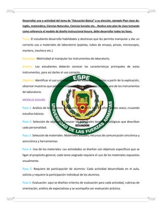 Desarrollar una e-actividad del tema de “Educación Básica” a su elección, ejemplo Plan clase de:
inglés, matemática, Ciencias Naturales, Ciencias Sociales etc… Realice este plan de clase tomando
como referencia el modelo de diseño instruccional Assure, debe desarrollar todas las fases.
Tema: El estudiante desarrolla habilidades y destrezas que les permita manipular y dar un
correcto uso a materiales de laboratorio (pipetas, tubos de ensayo, pinzas, microscopio,
mortero, mechero etc.)
Destrezas: Motricidad al manipular los instrumentos de laboratorio.
Análisis: Los estudiantes deberán conocer las características principales de estos
instrumentos, para así darles el uso correcto.
Objetivo: Identificar el uso y componentes de estos instrumentos a partir de la explicación,
observar muestras que permita evidenciar la manipulación de cada uno de los instrumentos
de laboratorio.
MODELO ASSURE:
Paso 1: Análisis de los alumnos: 20 alumnos de entre 12 y 15 años, ambos sexos, cruzando
estudios básicos.
Paso 2: Selección de objetivos: Conocer las principales teorías psicológicas que describan
cada personalidad.
Paso 3: Selección de materiales: Materiales visuales, recursos de comunicación sincrónica y
asincrónica y herramientas.
Paso 4: Uso de los materiales: Las actividades se diseñan con objetivos específicos que se
ligan al propósito general, cada tarea asignada requiere el uso de los materiales expuestos
visualmente.
Paso 5: Requiere de participación de alumnos: Cada actividad desarrollada en el aula,
solicita y requiere la participación individual de los alumnos.
Paso 6: Evaluación: aquí se diseñan criterios de evaluación para cada actividad, rubricas de
orientación, análisis de expectativas y se acompaña con evaluación práctica.
 
