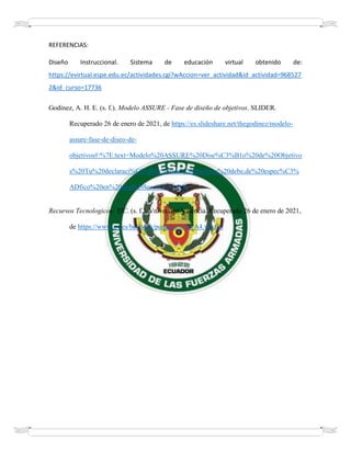 REFERENCIAS:
Diseño Instruccional. Sistema de educación virtual obtenido de:
https://evirtual.espe.edu.ec/actividades.cgi?wAccion=ver_actividad&id_actividad=968527
2&id_curso=17736
Godinez, A. H. E. (s. f.). Modelo ASSURE - Fase de diseño de objetivos. SLIDER.
Recuperado 26 de enero de 2021, de https://es.slideshare.net/thegodinez/modelo-
assure-fase-de-diseo-de-
objetivos#:%7E:text=Modelo%20ASSURE%20Dise%C3%B1o%20de%20Objetivo
s%20Tu%20declaraci%C3%B3n%20de%20objetivos%20debe,de%20espec%C3%
ADfico%20en%20una%20lecci%C3%B3n.
Recursos Tecnologicos: TIC. (s. f.). Vniversitat Valencia. Recuperado 26 de enero de 2021,
de https://www.uv.es/bellochc/pedagogia/EVA4.wiki?2
 
