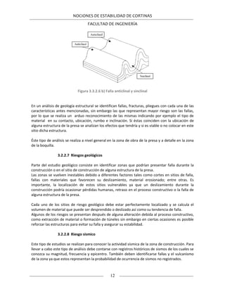 NOCIONES DE ESTABILIDAD DE CORTINAS
FACULTAD DE INGENIERÍA
12
Figura 3.3.2.6 b) Falla anticlinal y sinclinal
En un análisis de geología estructural se identifican fallas, fracturas, pliegues con cada una de las
características antes mencionadas, sin embargo las que representan mayor riesgo son las fallas,
por lo que se realiza un arduo reconocimiento de las mismas indicando por ejemplo el tipo de
material en su contacto, ubicación, rumbo e inclinación. Si éstas coinciden con la ubicación de
alguna estructura de la presa se analizan los efectos que tendría y si es viable o no colocar en este
sitio dicha estructura.
Éste tipo de análisis se realiza a nivel general en la zona de obra de la presa y a detalle en la zona
de la boquilla.
3.2.2.7 Riesgos geológicos
Parte del estudio geológico consiste en identificar zonas que podrían presentar falla durante la
construcción o en el sitio de construcción de alguna estructura de la presa.
Las zonas se vuelven inestables debido a diferentes factores tales como cortes en sitios de falla,
fallas con materiales que favorecen su deslizamiento, material erosionado; entre otras. Es
importante, la localización de estos sitios vulnerables ya que un deslizamiento durante la
construcción podría ocasionar pérdidas humanas, retraso en el proceso constructivo o la falla de
alguna estructura de la presa.
Cada uno de los sitios de riesgo geológico debe estar perfectamente localizado y se calcula el
volumen de material que puede ser desprendido o deslizado así como su tendencia de falla.
Algunos de los riesgos se presentan después de alguna alteración debida al proceso constructivo,
como extracción de material o formación de túneles sin embargo en ciertas ocasiones es posible
reforzar las estructuras para evitar su falla y asegurar su estabilidad.
3.2.2.8 Riesgo sísmico
Este tipo de estudios se realizan para conocer la actividad sísmica de la zona de construcción. Para
llevar a cabo este tipo de análisis debe contarse con registros históricos de sismos de los cuales se
conozca su magnitud, frecuencia y epicentro. También deben identificarse fallas y el vulcanismo
de la zona ya que estos representan la probabilidad de ocurrencia de sismos no registrados.
 