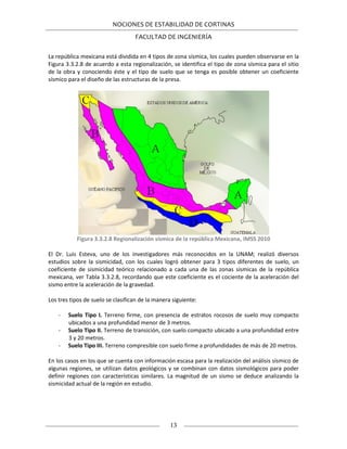 NOCIONES DE ESTABILIDAD DE CORTINAS
FACULTAD DE INGENIERÍA
13
La república mexicana está dividida en 4 tipos de zona sísmica, los cuales pueden observarse en la
Figura 3.3.2.8 de acuerdo a esta regionalización, se identifica el tipo de zona sísmica para el sitio
de la obra y conociendo éste y el tipo de suelo que se tenga es posible obtener un coeficiente
sísmico para el diseño de las estructuras de la presa.
Figura 3.3.2.8 Regionalización sísmica de la república Mexicana, IMSS 2010
El Dr. Luis Esteva, uno de los investigadores más reconocidos en la UNAM; realizó diversos
estudios sobre la sismicidad, con los cuales logró obtener para 3 tipos diferentes de suelo, un
coeficiente de sismicidad teórico relacionado a cada una de las zonas sísmicas de la república
mexicana, ver Tabla 3.3.2.8, recordando que este coeficiente es el cociente de la aceleración del
sismo entre la aceleración de la gravedad.
Los tres tipos de suelo se clasifican de la manera siguiente:
- Suelo Tipo I. Terreno firme, con presencia de estratos rocosos de suelo muy compacto
ubicados a una profundidad menor de 3 metros.
- Suelo Tipo II. Terreno de transición, con suelo compacto ubicado a una profundidad entre
3 y 20 metros.
- Suelo Tipo III. Terreno compresible con suelo firme a profundidades de más de 20 metros.
En los casos en los que se cuenta con información escasa para la realización del análisis sísmico de
algunas regiones, se utilizan datos geológicos y se combinan con datos sismológicos para poder
definir regiones con características similares. La magnitud de un sismo se deduce analizando la
sismicidad actual de la región en estudio.
 