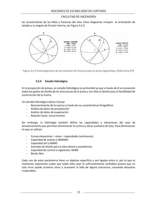 NOCIONES DE ESTABILIDAD DE CORTINAS
FACULTAD DE INGENIERÍA
15
las características de las fallas y fracturas del sitio. Estos diagramas incluyen la orientación de
taludes y su ángulo de fricción interna, ver Figura 3.2.3.
Figura 3.2.3 Estereogramas de los sistemas de fractura para la presa Aguamilpa, Referencia CFE
3.2.4 Estudio hidrológico
En la proyección de presas, un estudio hidrológico es primordial ya que a través de él se conocerán
todos los gastos de diseño de las estructuras de la presa y con ellos el diseño para la factibilidad de
construcción de la misma.
Un estudio hidrológico básico incluye:
- Reconocimiento de la cuenca a través de sus características fisiográficas
- Análisis de datos de precipitación
- Análisis de datos de evaporación
- Relación lluvia- escurrimiento
Sin embargo, la Hidrología también define las capacidades y elevaciones del vaso de
almacenamiento que permiten dimensionar la cortina y obras auxiliares de ésta. Para dimensionar
el vaso se utilizan:
- Curvas elevaciones – áreas – capacidades (volúmenes)
- Capacidad de azolves y NAMINO
- Capacidad útil y NAMO
- Avenidas de diseño para la obra desvío y excedencias
- Capacidad de control o regulación, NAME
- Bordo libre
Cada uno de estos parámetros tiene un objetivo específico y van ligados entre sí, por lo que es
realmente importante cuidar que todos ellos sean lo suficientemente confiables puesto que un
solo error puede arrastrar otros y ocasionar la falla de alguna estructura, causando desastres
irreparables.
 