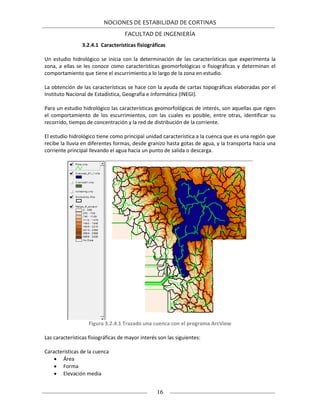 NOCIONES DE ESTABILIDAD DE CORTINAS
FACULTAD DE INGENIERÍA
16
3.2.4.1 Características fisiográficas
Un estudio hidrológico se inicia con la determinación de las características que experimenta la
zona, a ellas se les conoce como características geomorfológicas o fisiográficas y determinan el
comportamiento que tiene el escurrimiento a lo largo de la zona en estudio.
La obtención de las características se hace con la ayuda de cartas topográficas elaboradas por el
Instituto Nacional de Estadística, Geografía e Informática (INEGI).
Para un estudio hidrológico las características geomorfológicas de interés, son aquellas que rigen
el comportamiento de los escurrimientos, con las cuales es posible, entre otras, identificar su
recorrido, tiempo de concentración y la red de distribución de la corriente.
El estudio hidrológico tiene como principal unidad característica a la cuenca que es una región que
recibe la lluvia en diferentes formas, desde granizo hasta gotas de agua, y la transporta hacia una
corriente principal llevando el agua hacia un punto de salida o descarga.
Figura 3.2.4.1 Trazado una cuenca con el programa ArcView
Las características fisiográficas de mayor interés son las siguientes:
Características de la cuenca
 Área
 Forma
 Elevación media
 