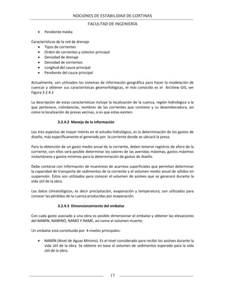 NOCIONES DE ESTABILIDAD DE CORTINAS
FACULTAD DE INGENIERÍA
17
 Pendiente media
Características de la red de drenaje
 Tipos de corrientes
 Orden de corrientes y colector principal
 Densidad de drenaje
 Densidad de corrientes
 Longitud del cauce principal
 Pendiente del cauce principal
Actualmente, son utilizados los sistemas de información geográfica para hacer la modelación de
cuencas y obtener sus características geomorfológicas, el más conocido es el ArcView GIS, ver
Figura 3.2.4.1
La descripción de estas características incluye la localización de la cuenca, región hidrológica a la
que pertenece, colindancias, nombres de las corrientes que contiene y su desembocadura, así
como la localización de presas vecinas, si es que estas existen.
3.2.4.2 Manejo de la información
Los tres aspectos de mayor interés en el estudio hidrológico, es la determinación de los gastos de
diseño, más específicamente el generado por la corriente donde se ubicará la presa.
Para la obtención de un gasto medio anual de la corriente, deben tenerse registros de aforo de la
corriente; con ellos será posible determinar los valores de las avenidas máximas, gastos máximos
instantáneos y gastos mínimos para la determinación de gastos de diseño.
Debe contarse con información de muestreos de acarreos superficiales que permitan determinar
la capacidad de transporte de sedimentos de la corriente y el volumen medio anual de sólidos en
suspensión. Éstos son utilizados para conocer el volumen de azolves que se generará durante la
vida útil de la obra.
Los datos climatológicos, es decir precipitación, evaporación y temperatura; son utilizados para
conocer las pérdidas de la cuenca producidas por evaporación.
3.2.4.3 Dimensionamiento del embalse
Con cada gasto asociado a una obra es posible dimensionar el embalse y obtener las elevaciones
del NAMIN, NAMINO, NAMO Y NAME, así como el volumen muerto.
Un embalse está constituido por 4 niveles principales:
 NAMÍN (Nivel de Aguas Mínimo). Es el nivel considerado para recibir los azolves durante la
vida útil de la obra. Se obtiene en base al volumen de sedimentos esperado para la vida
útil de la obra.
 