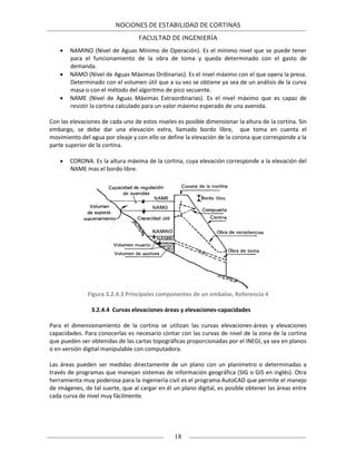 NOCIONES DE ESTABILIDAD DE CORTINAS
FACULTAD DE INGENIERÍA
18
 NAMINO (Nivel de Aguas Mínimo de Operación). Es el mínimo nivel que se puede tener
para el funcionamiento de la obra de toma y queda determinado con el gasto de
demanda.
 NAMO (Nivel de Aguas Máximas Ordinarias). Es el nivel máximo con el que opera la presa.
Determinado con el volumen útil que a su vez se obtiene ya sea de un análisis de la curva
masa o con el método del algoritmo de pico secuente.
 NAME (Nivel de Aguas Máximas Extraordinarias). Es el nivel máximo que es capaz de
resistir la cortina calculado para un valor máximo esperado de una avenida.
Con las elevaciones de cada uno de estos niveles es posible dimensionar la altura de la cortina. Sin
embargo, se debe dar una elevación extra, llamado bordo libre, que toma en cuenta el
movimiento del agua por oleaje y con ello se define la elevación de la corona que corresponde a la
parte superior de la cortina.
 CORONA. Es la altura máxima de la cortina, cuya elevación corresponde a la elevación del
NAME mas el bordo libre.
Figura 3.2.4.3 Principales componentes de un embalse, Referencia 4
3.2.4.4 Curvas elevaciones-áreas y elevaciones-capacidades
Para el dimensionamiento de la cortina se utilizan las curvas elevaciones-áreas y elevaciones
capacidades. Para conocerlas es necesario contar con las curvas de nivel de la zona de la cortina
que pueden ser obtenidas de las cartas topográficas proporcionadas por el INEGI, ya sea en planos
o en versión digital manipulable con computadora.
Las áreas pueden ser medidas directamente de un plano con un planímetro o determinadas a
través de programas que manejan sistemas de información geográfica (SIG o GIS en inglés). Otra
herramienta muy poderosa para la ingeniería civil es el programa AutoCAD que permite el manejo
de imágenes, de tal suerte, que al cargar en él un plano digital, es posible obtener las áreas entre
cada curva de nivel muy fácilmente.
 