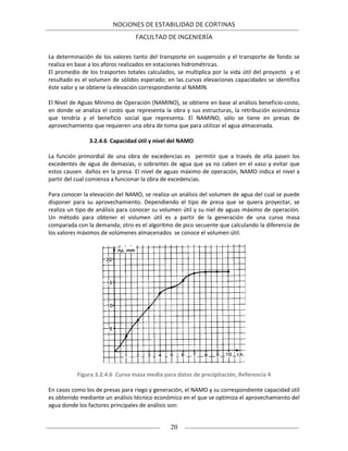 NOCIONES DE ESTABILIDAD DE CORTINAS
FACULTAD DE INGENIERÍA
20
La determinación de los valores tanto del transporte en suspensión y el transporte de fondo se
realiza en base a los aforos realizados en estaciones hidrométricas.
El promedio de los trasportes totales calculados, se multiplica por la vida útil del proyecto y el
resultado es el volumen de sólidos esperado; en las curvas elevaciones capacidades se identifica
éste valor y se obtiene la elevación correspondiente al NAMIN.
El Nivel de Aguas Mínimo de Operación (NAMINO), se obtiene en base al análisis beneficio-costo,
en donde se analiza el costo que representa la obra y sus estructuras, la retribución económica
que tendría y el beneficio social que representa. El NAMINO, sólo se tiene en presas de
aprovechamiento que requieren una obra de toma que para utilizar el agua almacenada.
3.2.4.6 Capacidad útil y nivel del NAMO
La función primordial de una obra de excedencias es permitir que a través de ella pasen los
excedentes de agua de demasías, o sobrantes de agua que ya no caben en el vaso y evitar que
estos causen daños en la presa. El nivel de aguas máximo de operación, NAMO indica el nivel a
partir del cual comienza a funcionar la obra de excedencias.
Para conocer la elevación del NAMO, se realiza un análisis del volumen de agua del cual se puede
disponer para su aprovechamiento. Dependiendo el tipo de presa que se quiera proyectar, se
realiza un tipo de análisis para conocer su volumen útil y su niel de aguas máximo de operación.
Un método para obtener el volumen útil es a partir de la generación de una curva masa
comparada con la demanda; otro es el algoritmo de pico secuente que calculando la diferencia de
los valores máximos de volúmenes almacenados se conoce el volumen útil.
Figura 3.2.4.6 Curva masa media para datos de precipitación, Referencia 4
En casos como los de presas para riego y generación, el NAMO y su correspondiente capacidad útil
es obtenido mediante un análisis técnico económico en el que se optimiza el aprovechamiento del
agua donde los factores principales de análisis son:
 