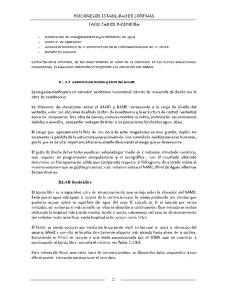 NOCIONES DE ESTABILIDAD DE CORTINAS
FACULTAD DE INGENIERÍA
21
- Generación de energía eléctrica y/o demanda de agua
- Políticas de operación
- Análisis económico de la construcción de la cortina en función de su altura
- Beneficios sociales
Conocido este volumen, se lee directamente el valor de la elevación en las curvas elevaciones-
capacidades, la elevación obtenida corresponde a la elevación del NAMO.
3.2.4.7 Avenidas de diseño y nivel del NAME
La carga de diseño para un vertedor, se obtiene haciendo el tránsito de la avenida de diseño por la
obra de excedencias.
La diferencia de elevaciones entre el NAMO y NAME corresponde a la carga de diseño del
vertedor, valor con el cual es diseñada la obra de excedencias y la estructura de control (vertedor)
con o sin compuertas. Una obra de control, como su nombre lo indica; controla los escurrimientos
debidos a avenidas, para poder proteger de éstas a las poblaciones localizadas aguas abajo.
El riesgo que representaría la falla de una obra de estas magnitudes es muy grande, implica no
solamente la pérdida de la estructura y de su inversión sino también la pérdida de vidas humanas,
por lo que es de vital importancia hacer su diseño de acuerdo al riesgo que se desee correr.
El gasto de diseño del vertedor puede ser calculado por medio de 2 métodos; el método numérico,
que requiere de programación computacional y el semigráfico , con él resultado obtenido
determina un hidrograma de salida que comparado respecto al hidrograma de entrada indica el
máximo volumen que se podría presentar, este volumen indica el NAME, Nivel de Aguas Máximas
Extraordinarias.
3.2.4.8 Bordo Libre
El bordo libre es la capacidad extra de almacenamiento que se deja sobre la elevación del NAME.
Evita que el agua sobrepase la corona de la cortina en caso de oleaje producido por vientos que
pudieran actuar sobre la superficie del agua del vaso. El cálculo de él se calcula por varios
métodos, sin embargo el más sencillo de ellos se describe a continuación. Éste método se realiza
utilizando la longitud más grande medida desde el punto más alejado del vaso de almacenamiento
del embalse hasta la cortina; a esta longitud se le conoce como Fetch.
El Fetch, se puede conocer por medio de la curva de nivel, en las cual se ubica la elevación del
agua al NAME y con ello se localiza directamente el punto más alejado hasta el eje de la cortina.
Conociendo el Fetch se recurre a una tabla proporcionada por el USBR, que se muestran a
continuación el bordo libre normal y el mínimo, ver Tabla 2.2.4.8.
Para valores del fetch, que estén fuera de los mencionados, se dibujan los datos propuestos y con
ello se puede interpolar para conocer el otro dato.
 