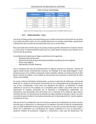 NOCIONES DE ESTABILIDAD DE CORTINAS
FACULTAD DE INGENIERÍA
22
FETCH (Km)
BORDO LIBRE
NORMAL (m)
BORDO LIBRE
MÍNIMO (m)
menor de 1.609344 1.2192 0.9144
1.609344 1.5240 1.2192
4.02336 1.8288 1.5240
8.04672 2.4384 1.8288
16.09344 3.0480 2.1336
Tabla 3.2.4.8 Bordos libres recomendados por el USBR, Referencia 1
3.2.5 Análisis beneficio – costo
Uno de los estudios previos más importantes que se realizan antes de la construcción de una presa
es el análisis beneficio-costo, con él es posible determinar las ventajas, desventajas, aportaciones
y afectaciones que una obra de este tipo puede traer con su construcción.
Muy satanizado está el hecho de que las presas producen grandes afectaciones al entorno natural
y a nivel social. El análisis beneficio-costo toma en cuenta todos los factores que influirían en la
construcción de una presa.
Los problemas principales que se llegan a presentar son los siguientes:
- Desplazamiento de personas
- Alteración del flujo de agua afectando actividades económicas de otras regiones.
- Daños arqueológicos
- Afectaciones al medio ambiente
Con la inundación del vaso de almacenamiento en algunas ocasiones es necesario reubicar de
lugares donde existían asentamientos humanos, sin embargo no se deja desprotegidas a estas
personas ya que se les cambia y construyen nuevas viviendas; además, la construcción de la obra
genera fuentes de trabajo y crea medios de comunicación que favorecen el desarrollo de estas
nuevas comunidades.
En cuanto a efectos hidrológicos desfavorables, se tienen la retención de sedimentos, erosión del
fondo del río, cambio en las secciones transversales de ríos y desequilibrio de las descargas de los
ríos al mar, considerando a esto como una alteración del entorno. La afectación al medio
ambiente es una de las más cuidadas en la actualidad, esto se debe a que existe cada vez más
información al respecto, producidas por el desarrollo e investigaciones ambientales. Las
afectaciones más reconocidas ante estas obras son la reducción de la calidad de agua dulce y
nutrientes del mar; la salinización de los distritos de riego, perdidas de bosques y fauna, así como
la emisión de gases de efecto invernadero producidas por la descomposición de materia orgánica
inundada por el vaso.
Hay que tomar en consideración que el ser humano requiere de la explotación de ciertos recursos
naturales para su desarrollo y su sobrevivencia y el ingeniero civil esta al tanto de la problemática
que una sobre explotación de éstos puede ocasionar, es por ello que esta clase de obras incluyen
dentro de su planeación una manifestación de impacto ambiental en la cual se desarrollan y
proponen medidas de prevención, mitigación y saneamiento a esta clase de afectaciones. Sin
 