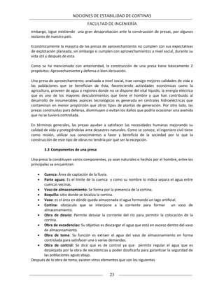 NOCIONES DE ESTABILIDAD DE CORTINAS
FACULTAD DE INGENIERÍA
23
embargo, sigue existiendo una gran desaprobación ante la construcción de presas, por algunos
sectores de nuestro país.
Económicamente la mayoría de las presas de aprovechamiento no cumplen con sus expectativas
de explotación planeada, sin embargo si cumplen con aprovechamientos a nivel social, durante su
vida útil y después de esta.
Como se ha mencionado con anterioridad, la construcción de una presa tiene básicamente 2
propósitos: Aprovechamiento y defensa o bien derivación.
Una presa de aprovechamiento; analizada a nivel social, trae consigo mejores calidades de vida a
las poblaciones que se benefician de ésta, favoreciendo actividades económicas como la
agricultura, proveen de agua a regiones donde no se dispone del vital líquido, la energía eléctrica
que es uno de los mayores descubrimientos que tiene el hombre y que han contribuido al
desarrollo de innumerables avances tecnológicos es generada en centrales hidroeléctricas que
contaminan en menor proporción que otros tipos de plantas de generación. Por otro lado, las
presas construidas para defensa, disminuyen o evitan los daños que podría ocasionar una avenida
que no se tuviera controlada.
En términos generales, las presas ayudan a satisfacer las necesidades humanas mejorando su
calidad de vida y protegiéndolas ante desastres naturales. Como se conoce, el ingeniero civil tiene
como misión, utilizar sus conocimientos a favor y beneficio de la sociedad por lo que la
construcción de este tipo de obras no tendría por qué ser la excepción.
3.3 Componentes de una presa
Una presa la constituyen varios componentes, ya sean naturales o hechos por el hombre, entre los
principales se encuentran:
 Cuenca: Área de captación de la lluvia.
 Parte aguas: Es el límite de la cuenca y como su nombre lo indica separa el agua entre
cuencas vecinas.
 Vaso de almacenamiento: Se forma por la presencia de la cortina.
 Boquilla: sitio donde se localiza la cortina.
 Vaso: es el área en dónde queda almacenada el agua formando un lago artificial.
 Cortina: obstáculo que se interpone a la corriente para formar un vaso de
almacenamiento.
 Obra de desvío: Permite desviar la corriente del río para permitir la colocación de la
cortina.
 Obra de excedencias: Su objetivo es descargar el agua que está en exceso dentro del vaso
de almacenamiento.
 Obra de toma: Su función es extraer el agua del vaso de almacenamiento en forma
controlada para satisfacer una o varias demandas.
 Obra de control: Se dice que es de control ya que permite regular el agua que es
desalojada por la obra de excedencias y poder dosificarla para garantizar la seguridad de
las poblaciones aguas abajo.
Después de la obra de toma, existen otros elementos que son los siguientes
 