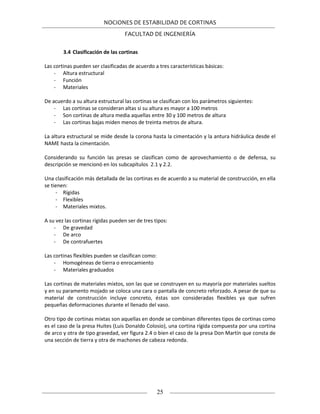 NOCIONES DE ESTABILIDAD DE CORTINAS
FACULTAD DE INGENIERÍA
25
3.4 Clasificación de las cortinas
Las cortinas pueden ser clasificadas de acuerdo a tres características básicas:
- Altura estructural
- Función
- Materiales
De acuerdo a su altura estructural las cortinas se clasifican con los parámetros siguientes:
- Las cortinas se consideran altas si su altura es mayor a 100 metros
- Son cortinas de altura media aquellas entre 30 y 100 metros de altura
- Las cortinas bajas miden menos de treinta metros de altura.
La altura estructural se mide desde la corona hasta la cimentación y la antura hidráulica desde el
NAME hasta la cimentación.
Considerando su función las presas se clasifican como de aprovechamiento o de defensa, su
descripción se mencionó en los subcapítulos 2.1 y 2.2.
Una clasificación más detallada de las cortinas es de acuerdo a su material de construcción, en ella
se tienen:
- Rígidas
- Flexibles
- Materiales mixtos.
A su vez las cortinas rígidas pueden ser de tres tipos:
- De gravedad
- De arco
- De contrafuertes
Las cortinas flexibles pueden se clasifican como:
- Homogéneas de tierra o enrocamiento
- Materiales graduados
Las cortinas de materiales mixtos, son las que se construyen en su mayoría por materiales sueltos
y en su paramento mojado se coloca una cara o pantalla de concreto reforzado. A pesar de que su
material de construcción incluye concreto, éstas son consideradas flexibles ya que sufren
pequeñas deformaciones durante el llenado del vaso.
Otro tipo de cortinas mixtas son aquellas en donde se combinan diferentes tipos de cortinas como
es el caso de la presa Huites (Luis Donaldo Colosio), una cortina rígida compuesta por una cortina
de arco y otra de tipo gravedad, ver figura 2.4 o bien el caso de la presa Don Martín que consta de
una sección de tierra y otra de machones de cabeza redonda.
 