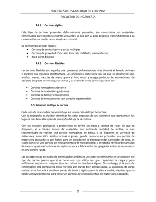 NOCIONES DE ESTABILIDAD DE CORTINAS
FACULTAD DE INGENIERÍA
27
3.4.1 Cortinas rígidas
Este tipo de cortinas presentan deformaciones pequeñas, son construidas con materiales
cementados que resisten las fuerzas actuantes, ya sea por su peso propio o transmitiéndolas a su
cimentación por medio de su arreglo estructural.
Se consideran cortinas rígidas:
 Cortinas de contrafuertes y arcos múltiples
 Cortinas de gravedad (Concreto, Concreto rodillado, mampostería)
 Arco o arco bóveda
3.4.2 Cortinas flexibles
Las cortinas flexibles son aquellas que presentan deformaciones altas durante el llenado del vaso
y durante sus procesos constructivos. Los principales materiales con los que se construyen son:
arcillas, arenas, mezclas de arena, grava y limo, rocas y rezaga producto de excavaciones, de
acuerdo al tipo de material que se utilice y su acomodo estas cortinas pueden ser:
 Cortinas homogéneas de tierra
 Cortinas de materiales graduados
 Cortinas de tierra y enrocamiento
 Cortinas de enrocamiento con pantalla impermeable
3.5 Selección del tipo de cortina
Cada uno de los estudios previos influye en la selección del tipo de cortina.
Con la topografía es posible identificar los sitios angostos de una corriente que representan los
lugares más favorables para la ubicación del eje de la cortina.
Con los estudios geológicos y geotécnicos se define los tipos y calidad de rocas de que se
disponen, si se tienen bancos de materiales con suficiente cantidad de arcillas, lo mas
recomendable es realizar una cortina homogénea de tierra, si se disponen de variedad de
materiales, entre ellos arcillas, arenas y gravas, puede pensarse en proyectar una cortina de
materiales graduados o con filtros; para un sitio donde se tienen grandes cantidades de roca, es
viable construir una cortina de enrocamiento o de mampostería; si el estudio revela gran cantidad
de rocas cuyas características son óptimas para la fabricación de agregados entonces se pensaría
en una cortina rígida.
Las características del suelo de cimentación también es un factor determinante en la selección del
tipo de cortina puesto que si se tiene una roca sólida con gran capacidad de carga y poca
infiltración soportaría cualquier tipo de cortina sin problema alguno. Sin embargo, si la zona de
cimentación está compuesta en su mayoría por gravas bien compactadas, su capacidad de carga
reduce y se limitaría a construir presas de tierra o rígidas pero de altura media, mientras que no
existiría mayor problema para construir cortinas de enrocamiento o de materiales graduados.
 