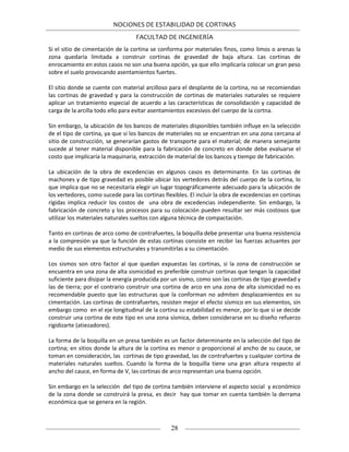 NOCIONES DE ESTABILIDAD DE CORTINAS
FACULTAD DE INGENIERÍA
28
Si el sitio de cimentación de la cortina se conforma por materiales finos, como limos o arenas la
zona quedaría limitada a construir cortinas de gravedad de baja altura. Las cortinas de
enrocamiento en estos casos no son una buena opción, ya que ello implicaría colocar un gran peso
sobre el suelo provocando asentamientos fuertes.
El sitio donde se cuente con material arcilloso para el desplante de la cortina, no se recomiendan
las cortinas de gravedad y para la construcción de cortinas de materiales naturales se requiere
aplicar un tratamiento especial de acuerdo a las características de consolidación y capacidad de
carga de la arcilla todo ello para evitar asentamientos excesivos del cuerpo de la cortna.
Sin embargo, la ubicación de los bancos de materiales disponibles también influye en la selección
de el tipo de cortina, ya que si los bancos de materiales no se encuentran en una zona cercana al
sitio de construcción, se generarían gastos de transporte para el material; de manera semejante
sucede al tener material disponible para la fabricación de concreto en donde debe evaluarse el
costo que implicaría la maquinaria, extracción de material de los bancos y tiempo de fabricación.
La ubicación de la obra de excedencias en algunos casos es determinante. En las cortinas de
machones y de tipo gravedad es posible ubicar los vertedores detrás del cuerpo de la cortina, lo
que implica que no se necesitaría elegir un lugar topográficamente adecuado para la ubicación de
los vertedores, como sucede para las cortinas flexibles. El incluir la obra de excedencias en cortinas
rígidas implica reducir los costos de una obra de excedencias independiente. Sin embargo, la
fabricación de concreto y los procesos para su colocación pueden resultar ser más costosos que
utilizar los materiales naturales sueltos con alguna técnica de compactación.
Tanto en cortinas de arco como de contrafuertes, la boquilla debe presentar una buena resistencia
a la compresión ya que la función de estas cortinas consiste en recibir las fuerzas actuantes por
medio de sus elementos estructurales y transmitirlas a su cimentación.
Los sismos son otro factor al que quedan expuestas las cortinas, si la zona de construcción se
encuentra en una zona de alta sismicidad es preferible construir cortinas que tengan la capacidad
suficiente para disipar la energía producida por un sismo, como son las cortinas de tipo gravedad y
las de tierra; por el contrario construir una cortina de arco en una zona de alta sismicidad no es
recomendable puesto que las estructuras que la conforman no admiten desplazamientos en su
cimentación. Las cortinas de contrafuertes, resisten mejor el efecto sísmico en sus elementos, sin
embargo como en el eje longitudinal de la cortina su estabilidad es menor, por lo que si se decide
construir una cortina de este tipo en una zona sísmica, deben considerarse en su diseño refuerzo
rigidizarte (atiezadores).
La forma de la boquilla en un presa también es un factor determinante en la selección del tipo de
cortina; en sitios donde la altura de la cortina es menor o proporcional al ancho de su cauce, se
toman en consideración, las cortinas de tipo gravedad, las de contrafuertes y cualquier cortina de
materiales naturales sueltos. Cuando la forma de la boquilla tiene una gran altura respecto al
ancho del cauce, en forma de V, las cortinas de arco representan una buena opción.
Sin embargo en la selección del tipo de cortina también interviene el aspecto social y económico
de la zona donde se construirá la presa, es decir hay que tomar en cuenta también la derrama
económica que se genera en la región.
 