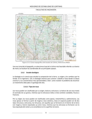 NOCIONES DE ESTABILIDAD DE CORTINAS
FACULTAD DE INGENIERÍA
6
Figura 2.3.1 Carta topográfica del estado de Colima, Referencia INEGI
Una vez conocida la topografía, se selecciona el eje de la cortina más favorable referido a un banco
de nivel y se localizan las coordenadas de sus principales apoyos.
2.3.2 Estudio Geológico
La Geología es la ciencia que estudia la composición de la tierra, su origen y los cambios que ha
tenido. En la ingeniería civil, la Geología interesa para conocer a detalle el área donde se desea
construir y sus características más aprovechables o bien como resolver el problema de encontrar
un tratamiento adecuado a la geología del sitio.
2.3.2.1 Tipos de rocas
Las rocas pueden ser clasificadas por su origen, textura y estructura. La textura de una roca revela
el acomodo de sus granos, mientras que la estructura indica si ésta contiene cavidades, fisuras o
fracturas.
Por su origen; las rocas pueden ser clasificadas como ígneas, metamórficas y sedimentarias. Las
rocas ígneas se forman a partir de magma o lava volcánica, éstas en especial pueden ser de dos
tipos intrusivas y extrusivas, las intrusivas, son aquellas que se formaron en el interior de la tierra
con magma y fueron expulsadas ya como rocas, mientras que las extrusivas se formaron con la
lava expulsada del volcán y se consolidaron en la superficie terrestre.
 