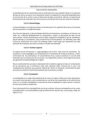 NOCIONES DE ESTABILIDAD DE CORTINAS
FACULTAD DE INGENIERÍA
8
La identificación de las características de los materiales de la zona también influye en la selección
del tipo de cortina, ya que es muy importante conocer la calidad de los materiales disponibles para
la construcción de la cortina o para la fabricación de algún cementante. Además, la existencia de
buenos bancos de materiales cerca de la zona de construcción disminuye los costos de transporte.
2.3.2.3 Geomorfología
La Geomorfología se encarga de estudiar las formaciones en la superficie de la tierra y las fuerzas
que las provocaron a lo largo del tiempo.
Para fines de ingeniería, la Geomorfología identifica las formaciones montañosas, las llanuras, los
valles, etc. y describe detalladamente su composición y relieve. La descripción de cada uno de
estos relieves incluye características como la edad, composición topográfica, tipo de pendientes,
tipo de drenaje y su orientación. Éstas características de forma general son obtenidas, para toda
el área de construcción de la obra. Sin embargo, dado el alto riesgo que representa una mala
ubicación de la boquilla, para ésta se realiza un estudio más detallado.
2.3.2.4 Tectónica regional
La mayoría de las formaciones o rasgos geológicos de la tierra tales como los continentes, las
montañas y cuencas geológicas son producidas por el movimiento de la placas tectónicas, si bien,
la formación de los continentes o el conocimientos de las cuencas oceánicas no son del todo
relevantes para la construcción de una presa, si es importante conocer a nivel regional las placas
que generaron la Geomorfología de la región.
Para la construcción de una presa la descripción de la tectónica regional se basa en la descripción
de las estructuras que la conforman, entre ellas, destacan fallas, fracturas de la zona y las
manifestaciones volcánicas que presenta. Además de mostrar la ubicación y orientación de estas
estructuras se analiza el movimiento tectónico que las provocó y su edad.
2.3.2.5 Estratigrafía
La estratigrafía es un rasgo representativo de las rocas, las capas o lechos que estas representan,
se conocen como estratos, y esta característica es una de las más importantes en el análisis de las
rocas. En un estudio estratigráfico se describe de manera detallada las capas, láminas o estratos
de una roca durante su disposición.
Para la descripción de la estratigrafía de una zona se utilizan columnas estratigráficas en las cuales
es posible ubicar a una profundidad, el tipo de afloramiento, tipo de roca, su acomodo y edad, ver
Figura 2.3.2.5
 