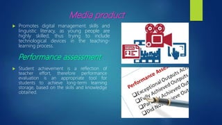Media product
 Promotes digital management skills and
linguistic literacy, as young people are
highly skilled, thus trying to include
technological devices in the teaching-
learning process.
Performance assessment
 Student achievement is a reflection of
teacher effort, therefore performance
evaluation is an appropriate tool for
students to achieve long-term learning
storage, based on the skills and knowledge
obtained.
 