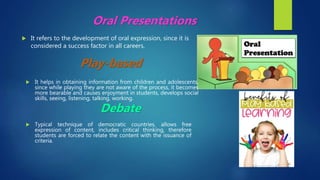  It refers to the development of oral expression, since it is
considered a success factor in all careers.
Oral Presentations
Play-based
 Typical technique of democratic countries, allows free
expression of content, includes critical thinking, therefore
students are forced to relate the content with the issuance of
criteria.
Debate
 It helps in obtaining information from children and adolescents,
since while playing they are not aware of the process, it becomes
more bearable and causes enjoyment in students, develops social
skills, seeing, listening, talking, working.
 