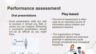 Performance assessment
Oral presentations
+ Good presentation skills are vital
to success in almost any field or
career you can imagine. Delivering
a successful presentation should
not be as difficult as you might
think.
Play-based
+ This kind of assessment is often
used as an important source of
information about children and
adolescent learners.
+ The organization of these
occupations carries out enormous
potential in adolescent pupils
through procedural and conceptual
reasoning.
 