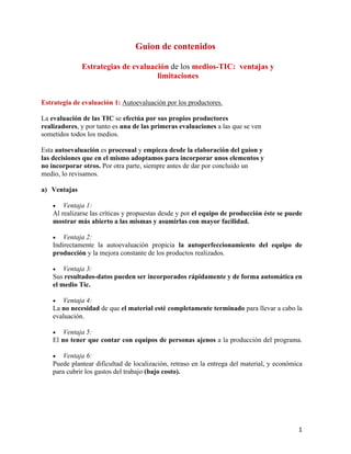 1
Guion de contenidos
Estrategias de evaluación de los medios-TIC: ventajas y
limitaciones
Estrategia de evaluación 1: Autoevaluación por los productores.
La evaluación de las TIC se efectúa por sus propios productores
realizadores, y por tanto es una de las primeras evaluaciones a las que se ven
sometidos todos los medios.
Esta autoevaluación es procesual y empieza desde la elaboración del guion y
las decisiones que en el mismo adoptamos para incorporar unos elementos y
no incorporar otros. Por otra parte, siempre antes de dar por concluido un
medio, lo revisamos.
a) Ventajas
• Ventaja 1:
Al realizarse las críticas y propuestas desde y por el equipo de producción éste se puede
mostrar más abierto a las mismas y asumirlas con mayor facilidad.
• Ventaja 2:
Indirectamente la autoevaluación propicia la autoperfeccionamiento del equipo de
producción y la mejora constante de los productos realizados.
• Ventaja 3:
Sus resultados-datos pueden ser incorporados rápidamente y de forma automática en
el medio Tic.
• Ventaja 4:
La no necesidad de que el material esté completamente terminado para llevar a cabo la
evaluación.
• Ventaja 5:
El no tener que contar con equipos de personas ajenos a la producción del programa.
• Ventaja 6:
Puede plantear dificultad de localización, retraso en la entrega del material, y económica
para cubrir los gastos del trabajo (bajo costo).
 