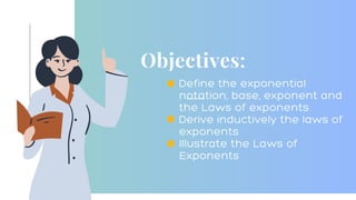 Objectives:
Define the exponential
notation, base, exponent and
the Laws of exponents
Derive inductively the laws of
exponents
Illustrate the Laws of
Exponents
 