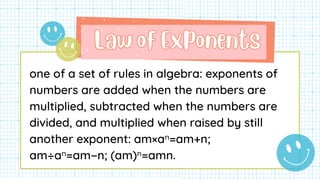Law of Exponents
Law of Exponents
one of a set of rules in algebra: exponents of
numbers are added when the numbers are
multiplied, subtracted when the numbers are
divided, and multiplied when raised by still
another exponent: am×aⁿ=am+n;
am÷aⁿ=am−n; (am)ⁿ=amn.
 