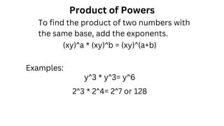 Product of Powers
y^3 * y^3= y^6
Examples:
2^3 * 2^4= 2^7 or 128
(xy)^a * (xy)^b = (xy)^(a+b)
To find the product of two numbers with
the same base, add the exponents.
 