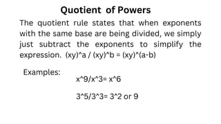 Quotient of Powers
x^9/x^3= x^6
Examples:
3^5/3^3= 3^2 or 9
The quotient rule states that when exponents
with the same base are being divided, we simply
just subtract the exponents to simplify the
expression. (xy)^a / (xy)^b = (xy)^(a-b)
 