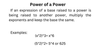 Power of a Power
(x^2)^3= x^6
Examples:
(5^2)^2= 5^4 or 625
If an expression of a base raised to a power is
being raised to another power, multiply the
exponents and keep the base the same.
 