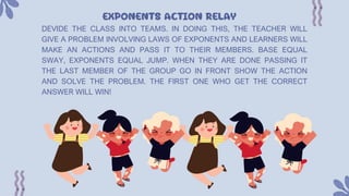 EXPONENTS ACTION RELAY
DEVIDE THE CLASS INTO TEAMS. IN DOING THIS, THE TEACHER WILL
GIVE A PROBLEM INVOLVING LAWS OF EXPONENTS AND LEARNERS WILL
MAKE AN ACTIONS AND PASS IT TO THEIR MEMBERS. BASE EQUAL
SWAY, EXPONENTS EQUAL JUMP. WHEN THEY ARE DONE PASSING IT
THE LAST MEMBER OF THE GROUP GO IN FRONT SHOW THE ACTION
AND SOLVE THE PROBLEM. THE FIRST ONE WHO GET THE CORRECT
ANSWER WILL WIN!
 