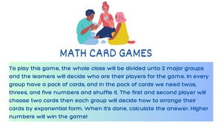 To play this game, the whole class will be divided unto 2 major groups
and the learners will decide who are their players for the game. In every
group have a pack of cards, and in the pack of cards we need twos,
threes, and five numbers and shuffle it. The first and second player will
choose two cards then each group will decide how to arrange their
cards by exponential form. When it’s done, calculate the answer. Higher
numbers will win the game!
MATH CARD GAMES
 