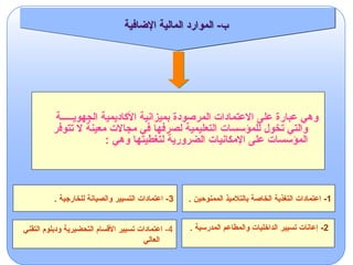 ‫الجهويـــــة‬ ‫األكاديمية‬ ‫بميزانية‬ ‫المرصودة‬ ‫االعتمادات‬ ‫على‬ ‫عبارة‬ ‫وهي‬
‫تتوفر‬ ‫ال‬ ‫معينة‬ ‫مجاالت‬ ‫في‬ ‫لصرفها‬ ‫التعليمية‬ ‫للمؤسسات‬ ‫تخول‬ ‫والتي‬
: ‫وهي‬ ‫لتغطيتها‬ ‫الضرورية‬ ‫اإلمكانيات‬ ‫على‬ ‫المؤسسات‬
1
-
. ‫الممنوحين‬ ‫بالتالميذ‬ ‫الخاصة‬ ‫التغذية‬ ‫اعتمادات‬
3
. ‫للخارجية‬ ‫والصيانة‬ ‫التسيير‬ ‫اعتمادات‬ -
4
-
‫التقني‬ ‫ودبلوم‬ ‫التحضيرية‬ ‫األقسام‬ ‫تسيير‬ ‫اعتمادات‬
‫العالي‬
2
-
. ‫المدرسية‬ ‫والمطاعم‬ ‫الداخليات‬ ‫تسيير‬ ‫إعانات‬
‫اإلضافية‬ ‫المالية‬ ‫الموارد‬ -‫ب‬
 