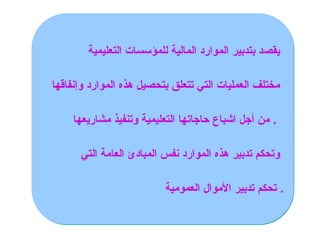 ‫التعليمية‬ ‫للمؤسسات‬ ‫المالية‬ ‫الموارد‬ ‫بتدبير‬ ‫يقصد‬
‫وإنفاقها‬ ‫الموارد‬ ‫هذه‬ ‫بتحصيل‬ ‫تتعلق‬ ‫التي‬ ‫العمليات‬ ‫مختلف‬
‫مشاريعها‬ ‫وتنفيذ‬ ‫التعليمية‬ ‫حاجاتها‬ ‫اشباع‬ ‫أجل‬ ‫من‬ .
‫التي‬ ‫العامة‬ ‫المبادئ‬ ‫نفس‬ ‫الموارد‬ ‫هذه‬ ‫تدبير‬ ‫وتحكم‬
‫العمومية‬ ‫األموال‬ ‫تدبير‬ ‫تحكم‬ .
 