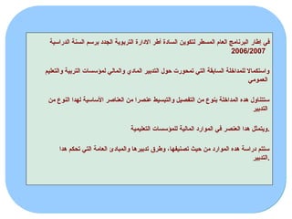 ‫إطار‬ ‫في‬
‫الدراسية‬ ‫السنة‬ ‫برسم‬ ‫الجدد‬ ‫التربوية‬ ‫االدارة‬ ‫أطر‬ ‫السادة‬ ‫لتكوين‬ ‫المسطر‬ ‫العام‬ ‫البرنامج‬
2006/2007
‫والتعليم‬ ‫التربية‬ ‫لمؤسسات‬ ‫والمالي‬ ‫المادي‬ ‫التدبير‬ ‫حول‬ ‫تمحورت‬ ‫التي‬ ‫السابقة‬ ‫للمداخلة‬ ‫واستكماال‬
‫العمومي‬
‫من‬ ‫النوع‬ ‫لهدا‬ ‫األساسية‬ ‫العناصر‬ ‫من‬ ‫عنصرا‬ ‫والتبسيط‬ ‫التفصيل‬ ‫من‬ ‫بنوع‬ ‫المداخلة‬ ‫هده‬ ‫ستتناول‬
‫التدبير‬
‫التعليمية‬ ‫للمؤسسات‬ ‫المالية‬ ‫الموارد‬ ‫في‬ ‫العنصر‬ ‫هدا‬ ‫ويتمثل‬.
‫هدا‬ ‫تحكم‬ ‫التي‬ ‫العامة‬ ‫والمبادئ‬ ‫تدبيرها‬ ‫وطرق‬ ،‫تصنيفها‬ ‫حيث‬ ‫من‬ ‫الموارد‬ ‫هده‬ ‫دراسة‬ ‫ستتم‬
‫التدبير‬.
 