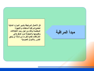 ‫المراقبة‬ ‫مبدأ‬
‫المالية‬ ‫الموارد‬ ‫بتدبير‬ ‫المرتبطة‬ ‫األعمال‬ ‫كل‬
‫واألجهزة‬ ‫السلطات‬ ‫لمراقبة‬ ‫تخضع‬
‫االختالالت‬ ‫رصد‬ ‫أجل‬ ‫من‬ ‫وذلك‬ ‫المختصة‬
‫في‬ ‫الوقوع‬ ‫دون‬ ‫والحيلولة‬ ‫وتقويمها‬
‫يلحق‬ ‫أن‬ ‫شأنه‬ ‫من‬ ‫ما‬ ‫لكل‬ ‫تفاديا‬ ‫االنزالقات‬
‫العمومية‬ ‫باألموال‬ ‫الضرر‬
 