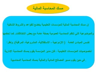 ‫المالية‬ ‫المحاسبة‬ ‫مسك‬
‫الشكلية‬ ‫والشروط‬ ‫للقواعد‬ ‫يخضع‬ ‫التعليمية‬ ‫للمؤسسات‬ ‫المالية‬ ‫المحاسبة‬ ‫مسك‬ ‫إن‬
‫التي‬ ‫والموضوعية‬
‫تحكمها‬ ‫كما‬ .‫االختالفات‬ ‫بعض‬ ‫مع‬ ‫عامة‬ ‫بصفة‬ ‫العمومية‬ ‫المحاسبة‬ ‫تنظم‬
‫ونظرا‬ .)‫المراقبة‬ -‫المشروعية‬ -‫االستقاللية‬ - ‫االزدواجية‬ ( ‫العامة‬ ‫المبادئ‬ ‫نفــس‬
‫اإلدارية‬ ‫المحاسبة‬ ‫بمسك‬ ‫يقوم‬ ‫المؤسسة‬ ‫مدير‬ ‫فإن‬ ، ‫التعليمية‬ ‫المؤسسات‬ ‫لخصوصيات‬
‫حين‬ ‫في‬
‫مسير‬ ‫يقوم‬
‫المحاسبية‬ ‫المحاسبة‬ ‫بمسك‬ ‫والمالية‬ ‫المادية‬ ‫المصالح‬ .
 