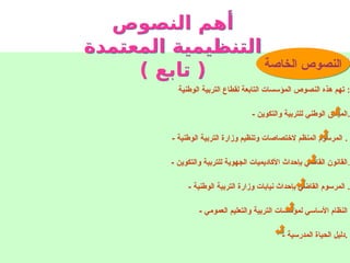 : ‫الخاصة‬ ‫النصوص‬
‫الوطنية‬ ‫التربية‬ ‫لقطاع‬ ‫التابعة‬ ‫المؤسسات‬ ‫النصوص‬ ‫هذه‬ ‫تهم‬ :
- ‫والتكوين‬ ‫للتربية‬ ‫الوطني‬ ‫الميثاق‬.
- ‫الوطنية‬ ‫التربية‬ ‫وزارة‬ ‫وتنظيم‬ ‫الختصاصات‬ ‫المنظم‬ ‫المرسوم‬ .
- ‫والتكوين‬ ‫للتربية‬ ‫الجهوية‬ ‫األكاديميات‬ ‫بإحداث‬ ‫القاضي‬ ‫القانون‬.
- ‫الوطنية‬ ‫التربية‬ ‫وزارة‬ ‫نيابات‬ ‫بإحداث‬ ‫القاضي‬ ‫المرسوم‬ .
- ‫العمومي‬ ‫والتعليم‬ ‫التربية‬ ‫لمؤسسات‬ ‫األساسي‬ ‫النظام‬
- ‫المدرسية‬ ‫الحياة‬ ‫دليل‬.
‫النصوص‬ ‫أهم‬
‫المعتمدة‬ ‫التنظيمية‬
) ‫تابع‬ ( ‫الخاصة‬ ‫النصوص‬
 