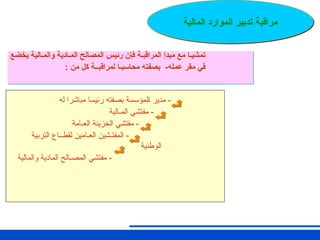 ‫له‬ ‫مباشرا‬ ‫رئيسا‬ ‫بصفته‬ ‫ـلمؤسسة‬‫ا‬ ‫مدير‬ -
‫ـمـالية‬‫ل‬‫ا‬ ‫مفتشي‬ -
‫العـامة‬ ‫الخزينة‬ ‫مفتشي‬ -
‫التربية‬ ‫لقطــاع‬ ‫العـامين‬ ‫المفتـشين‬ -
‫الوطنية‬
‫والمالية‬ ‫المادية‬ ‫المصـالح‬ ‫مفتشي‬ -
‫المالية‬ ‫الموارد‬ ‫تدبير‬ ‫مراقبة‬
‫يخضع‬ ‫والمـالية‬ ‫المـادية‬ ‫المصالح‬ ‫رئيس‬ ‫فإن‬ ‫المراقبـة‬ ‫مبدإ‬ ‫مع‬ ‫تمشيـا‬
: ‫من‬ ‫كل‬ ‫لمراقبــة‬ ‫محاسبـا‬ ‫بصفته‬ -‫عمله‬ ‫مقر‬ ‫في‬
 