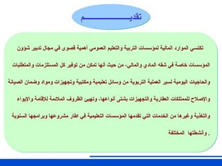 ‫تقـــديـــــــم‬
‫تقديـــــــــــــــــــــــم‬
‫شؤون‬ ‫تدبير‬ ‫مجال‬ ‫في‬ ‫قصوى‬ ‫أهمية‬ ‫العمومي‬ ‫والتعليم‬ ‫التربية‬ ‫لمؤسسات‬ ‫المالية‬ ‫الموارد‬ ‫تكتسي‬
‫والمتطلبات‬ ‫المستلزمات‬ ‫كل‬ ‫توفير‬ ‫من‬ ‫تمكن‬ ‫أنها‬ ‫حيث‬ ‫من‬ ،‫والمالي‬ ‫المادي‬ ‫شقه‬ ‫في‬ ‫خاصة‬ ‫المؤسسات‬
‫الصيانة‬ ‫وضمان‬ ‫ومواد‬ ‫وتجهيزات‬ ‫ومكتبية‬ ‫تعليمية‬ ‫وسائل‬ ‫من‬ ‫التربوية‬ ‫العملية‬ ‫لسير‬ ‫اليومية‬ ‫والحاجيات‬
‫واإليواء‬ ‫لإلقامة‬ ‫المالئمة‬ ‫الظروف‬ ‫وتهيئ‬ ،‫أنواعها‬ ‫بشتى‬ ‫والتجهيزات‬ ‫العقارية‬ ‫للممتلكات‬ ‫واإلصالح‬
‫السنوية‬ ‫وبرامجها‬ ‫مشروعها‬ ‫اطار‬ ‫في‬ ‫التعليمية‬ ‫المؤسسات‬ ‫تقدمها‬ ‫التي‬ ‫الخدمات‬ ‫من‬ ‫وغيرها‬ ‫والتغذية‬
‫المختلفة‬ ‫وأنشطتها‬ .
 
